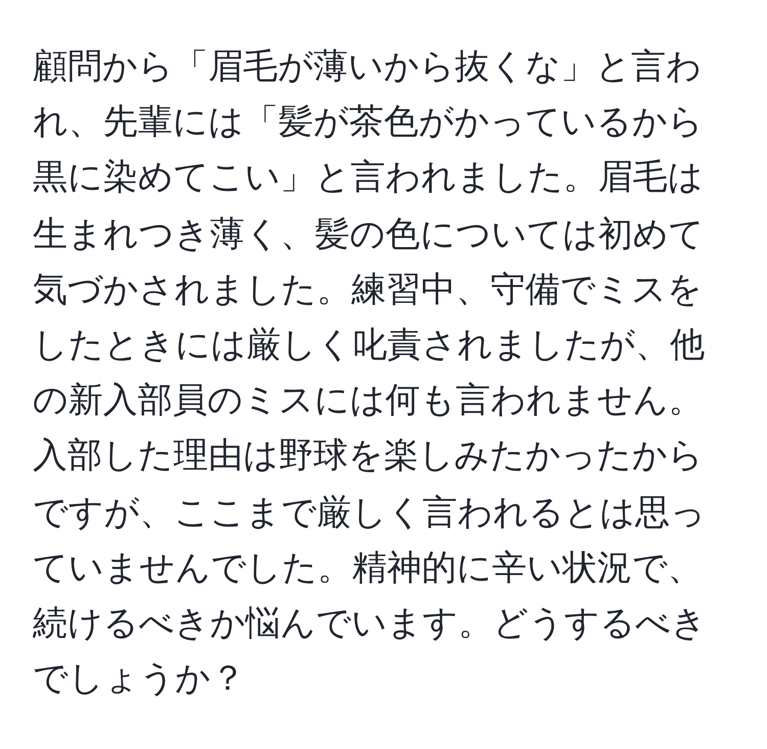 顧問から「眉毛が薄いから抜くな」と言われ、先輩には「髪が茶色がかっているから黒に染めてこい」と言われました。眉毛は生まれつき薄く、髪の色については初めて気づかされました。練習中、守備でミスをしたときには厳しく叱責されましたが、他の新入部員のミスには何も言われません。入部した理由は野球を楽しみたかったからですが、ここまで厳しく言われるとは思っていませんでした。精神的に辛い状況で、続けるべきか悩んでいます。どうするべきでしょうか？