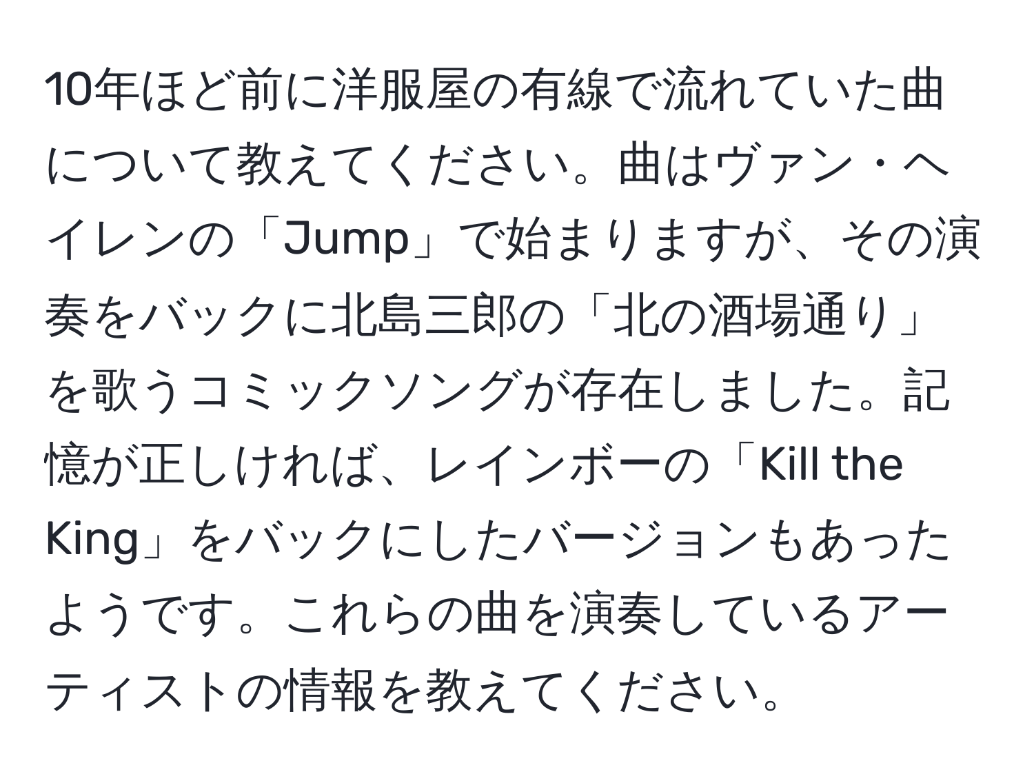 10年ほど前に洋服屋の有線で流れていた曲について教えてください。曲はヴァン・ヘイレンの「Jump」で始まりますが、その演奏をバックに北島三郎の「北の酒場通り」を歌うコミックソングが存在しました。記憶が正しければ、レインボーの「Kill the King」をバックにしたバージョンもあったようです。これらの曲を演奏しているアーティストの情報を教えてください。