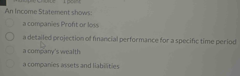 poin 
An Income Statement shows: 
a companies Profit or loss 
a detailed projection of fınancial performance for a specific time period 
a company's wealth 
a companies assets and liabilities