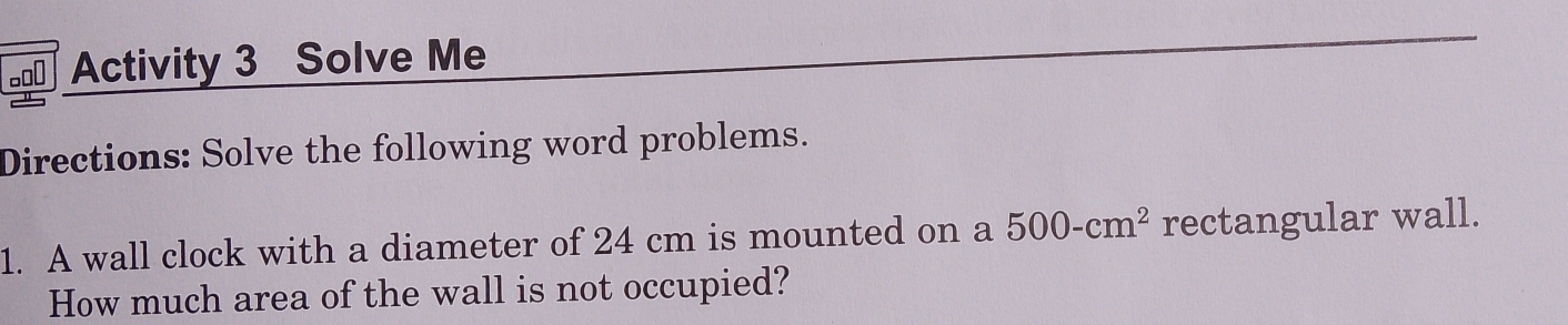 Activity 3 Solve Me 
Directions: Solve the following word problems. 
1. A wall clock with a diameter of 24 cm is mounted on a 500-cm^2 rectangular wall. 
How much area of the wall is not occupied?