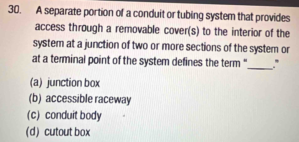 A separate portion of a conduit or tubing system that provides
access through a removable cover(s) to the interior of the
system at a junction of two or more sections of the system or
at a terminal point of the system defines the term “_ .”
(a) junction box
(b) accessible raceway
(c) conduit body
(d)cutout box