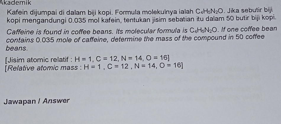 Akademik 
Kafein dijumpai di dalam biji kopi. Formula molekulnya ialah C_4H_5N_2O. Jika sebutir biji 
kopi mengandungi 0.035 mol kafein, tentukan jisim sebatian itu dalam 50 butir biji kopi. 
Caffeine is found in coffee beans. Its molecular formula is C_4H_5N_2O. If one coffee bean 
contains 0.035 mole of caffeine, determine the mass of the compound in 50 coffee 
beans. 
[Jisim atomic relatif : H=1, C=12, N=14, O=16]
[Relative atomic mass : H=1, C=12, N=14, O=16]
Jawapan / Answer