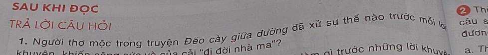 SAU KHI ĐOC 
2 Th 
TrẢ LờI CÂU Hỏi 
1. Người thợ mộc trong truyện Đẽo cày giữa đường đã xử sự thế nào trước mỗi lờ câu s 
đươn 
cải "đi đời nhà ma”? 
khu * tr ư c những lời khuy a. Th