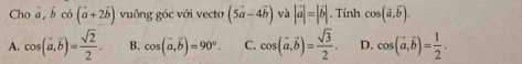 Cho a, b có (vector a+2vector b) vuông góc với vectơ (5vector a-4vector b) và |vector a|=|vector b|. Tính cos (vector a,vector b).
A. cos (vector a,vector b)= sqrt(2)/2 . B. cos (vector a, vector b)=90°. C. cos (vector a, vector b)= sqrt(3)/2 . D. cos (vector a, vector b)= 1/2 .