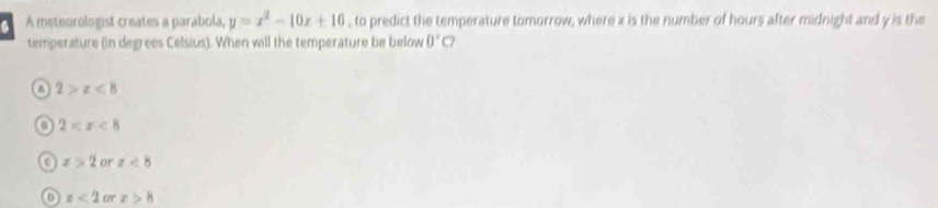 A meteorologist creates a parabola, y=x^2-10x+10 , to predict the temperature tomorrow, where x is the number of hours after midnight and y is the
temperature (in degrees Celsius). When will the temperature be below 0°C?
a 2>x<8</tex>
0 2
x>2 or z<8</tex>
x<2</tex> or x>8