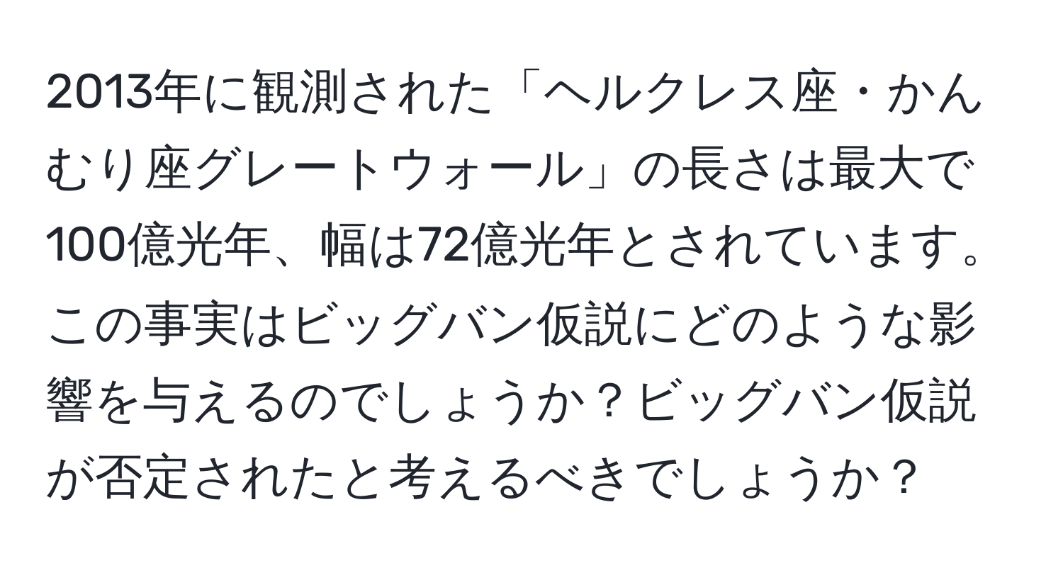 2013年に観測された「ヘルクレス座・かんむり座グレートウォール」の長さは最大で100億光年、幅は72億光年とされています。この事実はビッグバン仮説にどのような影響を与えるのでしょうか？ビッグバン仮説が否定されたと考えるべきでしょうか？