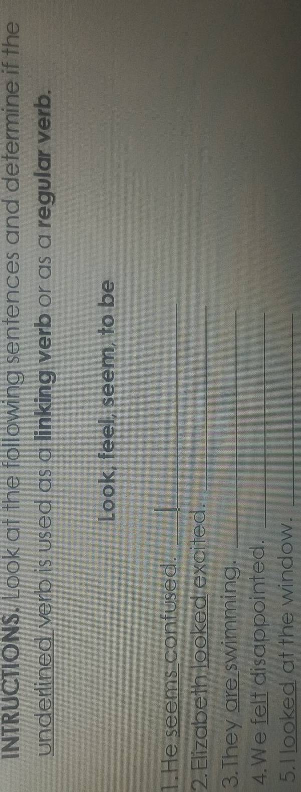 INTRUCTIONS. Look at the following sentences and determine if the 
underlined verb is used as a linking verb or as a regular verb. 
Look, feel, seem, to be 
1.He seems confused._ 
2. Elizabeth looked excited._ 
3.They are swimming._ 
4.We felt disappointed._ 
5.I looked at the window._