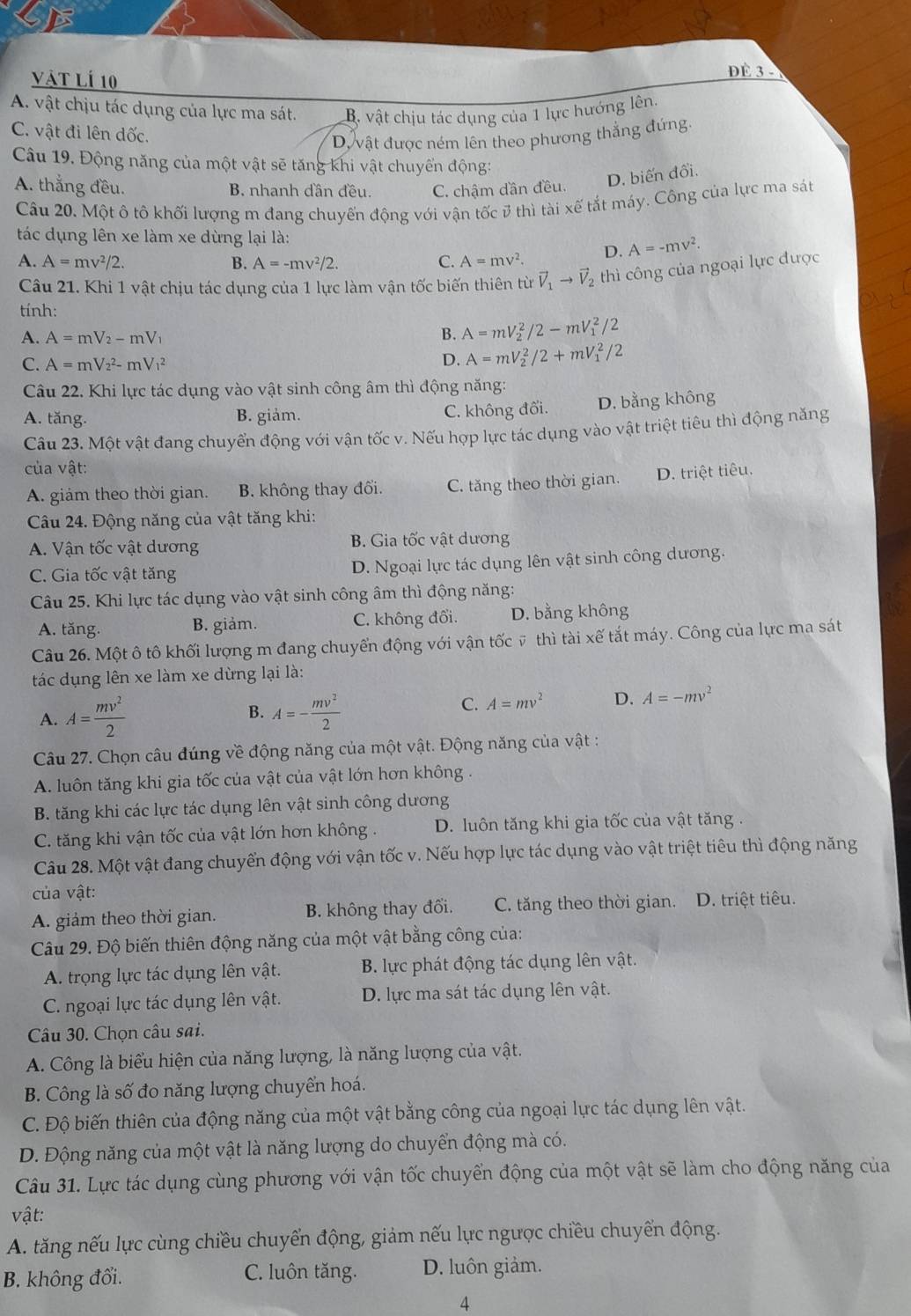 Vật Lí 10
ĐÉ 3 -
A. vật chịu tác dụng của lực ma sát. B. vật chịu tác dụng của 1 lực hướng lên.
C. vật đi lên dốc.
Dự vật được ném lên theo phương thẳng đứng.
Câu 19. Động năng của một vật sẽ tăng khi vật chuyển động:
A. thắng đều. B. nhanh dần đều. C. chậm dần đều.
D. biến đổi.
Câu 20. Một ô tô khối lượng m đang chuyến động với vận tốc 3 thì tài xế tắt máy. Công của lực ma sát
tác dụng lên xe làm xe dừng lại là:
A. A=mv^2/2. B. A=-mv^2/2. C. A=mv^2. D. A=-mv^2.
Câu 21. Khi 1 vật chịu tác dụng của 1 lực làm vận tốc biến thiên từ vector V_1to vector V_2 thì công của ngoại lực được
tính:
A. A=mV_2-mV_1 A=mV_2^(2/2-mV_1^2/2
B.
C. A=mV_2^2-mV_1^2 D. A=mV_2^2/2+mV_1^2/2
Câu 22. Khi lực tác dụng vào vật sinh công âm thì động năng:
A. tăng. B. giảm. C. không đổi. D. bằng không
Câu 23. Một vật đang chuyển động với vận tốc v. Nếu hợp lực tác dụng vào vật triệt tiêu thì động năng
của vật:
A. giảm theo thời gian. B. không thay đối. C. tăng theo thời gian. D. triệt tiêu.
Câu 24. Động năng của vật tăng khi:
A. Vận tốc vật dương B. Gia tốc vật dương
C. Gia tốc vật tăng D. Ngoại lực tác dụng lên vật sinh công dương.
Câu 25. Khi lực tác dụng vào vật sinh công âm thì động năng:
A. tăng. B. giảm. C. không đổi. D. bằng không
Câu 26. Một ô tô khối lượng m đang chuyển động với vận tốc ỹ thì tài xhat e) tất máy. Công của lực ma sát
tác dụng lên xe làm xe dừng lại là:
B.
A. A= mv^2/2  A=- mv^2/2 
C. A=mv^2 D. A=-mv^2
Câu 27. Chọn câu đúng về động năng của một vật. Động năng của vật :
A. luôn tăng khi gia tốc của vật của vật lớn hơn không .
B. tăng khi các lực tác dụng lên vật sinh công dương
C. tăng khi vận tốc của vật lớn hơn không . D. luôn tăng khi gia tốc của vật tăng .
Câu 28. Một vật đang chuyển động với vận tốc v. Nếu hợp lực tác dụng vào vật triệt tiêu thì động năng
của vật:
A. giảm theo thời gian. B. không thay đổi. C. tăng theo thời gian. D. triệt tiêu.
Câu 29. Độ biến thiên động năng của một vật bằng công của:
A. trọng lực tác dụng lên vật. B. lực phát động tác dụng lên vật.
C. ngoại lực tác dụng lên vật. D. lực ma sát tác dụng lên vật.
Câu 30. Chọn câu sai.
A. Công là biểu hiện của năng lượng, là năng lượng của vật.
B. Công là số đo năng lượng chuyển hoá.
C. Độ biến thiên của động năng của một vật bằng công của ngoại lực tác dụng lên vật.
D. Động năng của một vật là năng lượng do chuyển động mà có.
Câu 31. Lực tác dụng cùng phương với vận tốc chuyển động của một vật sẽ làm cho động năng của
vật:
A. tăng nếu lực cùng chiều chuyển động, giảm nếu lực ngược chiều chuyển động.
B. không đổi. C. luôn tăng. D. luôn giảm.
4