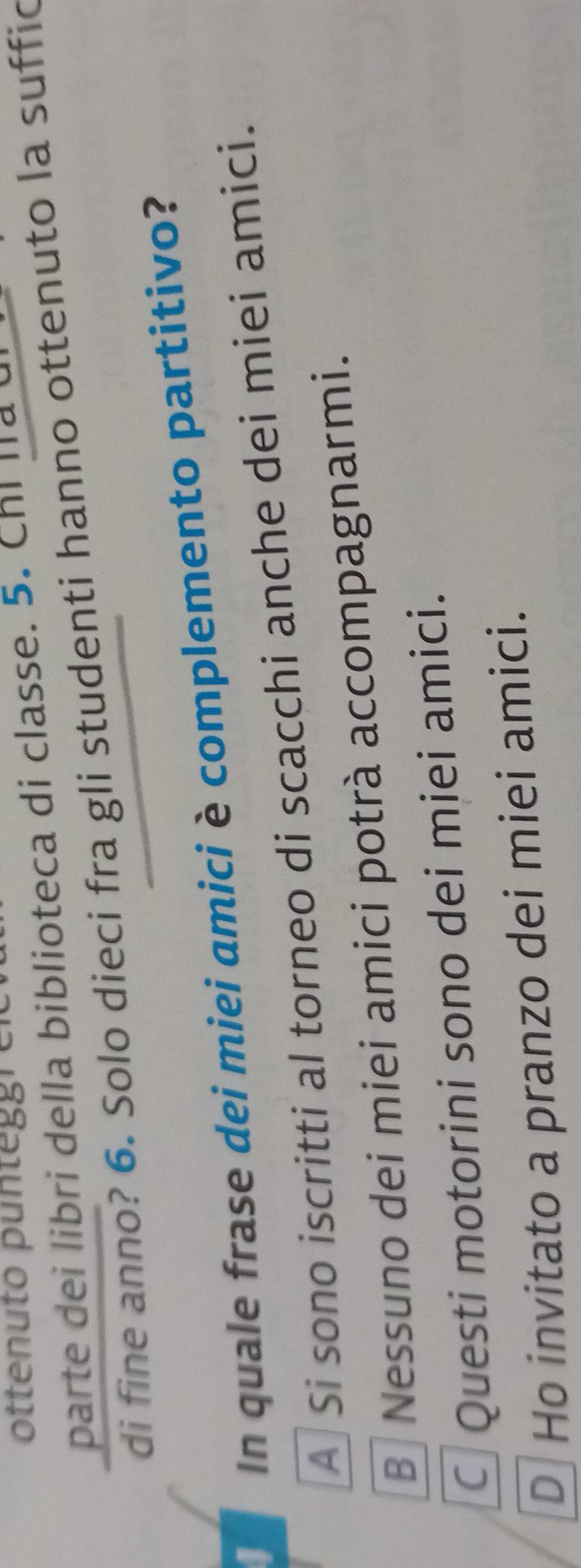 ottenuto punteggren
parte dei libri della biblioteca di classe. 5. Chi lla u
di fine anno? 6. Solo dieci fra gli studenti hanno ottenuto la suffic
In quale frase dei miei amici è complemento partitivo?
A Si sono iscritti al torneo di scacchi anche dei miei amici.
B Nessuno dei miei amici potrà accompagnarmi.
Questi motorini sono dei miei amici.
D Ho invitato a pranzo dei miei amici.