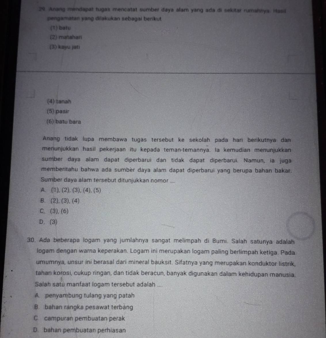 Anang mendapat tugas mencatat sumber daya alam yang ada di sekitar rumahnya. Hasi
pengamatan yang dilakukan sebagai berikut
(1) batu
(2) matahari
(3) kayu jati
(4) tanah
(5) pasir
(6) batu bara
Anang tidak lupa membawa tugas tersebut ke sekolah pada hari berikutnya dan
menunjukkan hasil pekerjaan itu kepada teman-temannya. la kemudian menunjukkan
sumber daya alam dapat diperbarui dan tidak dapat diperbarui. Namun, ia juga
memberitahu bahwa ada sumber daya alam dapat diperbarui yang berupa bahan bakar.
Sumber daya alam tersebut ditunjukkan nomor
A. (1), (2), (3), (4), (5)
B. (2), (3), (4)
C. (3), (6)
D. (3)
30. Ada beberapa logam yang jumlahnya sangat melimpah di Bumi. Salah satunya adalah
logam dengan warna keperakan. Logam ini merupakan logam paling berlimpah ketiga. Pada
umumnya, unsur ini berasal dari mineral bauksit. Sifatnya yang merupakan konduktor listrik,
tahan korosi, cukup ringan, dan tidak beracun, banyak digunakan dalam kehidupan manusia.
Salah satu manfaat logam tersebut adalah ....
A. penyambung tulang yang patah
B. bahan rangka pesawat terbang
C. campuran pembuatan perak
D. bahan pembuatan perhiasan