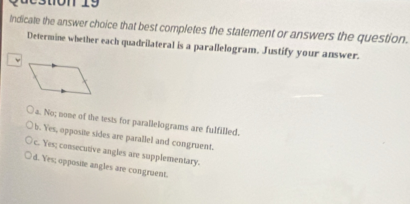 Cston 19
Indicate the answer choice that best completes the statement or answers the question.
Determine whether each quadrilateral is a parallelogram. Justify your answer.
a. No; none of the tests for parallelograms are fulfilled.
b. Yes, opposite sides are parallel and congruent.
c. Yes; consecutive angles are supplementary.
d. Yes; opposite angles are congruent.