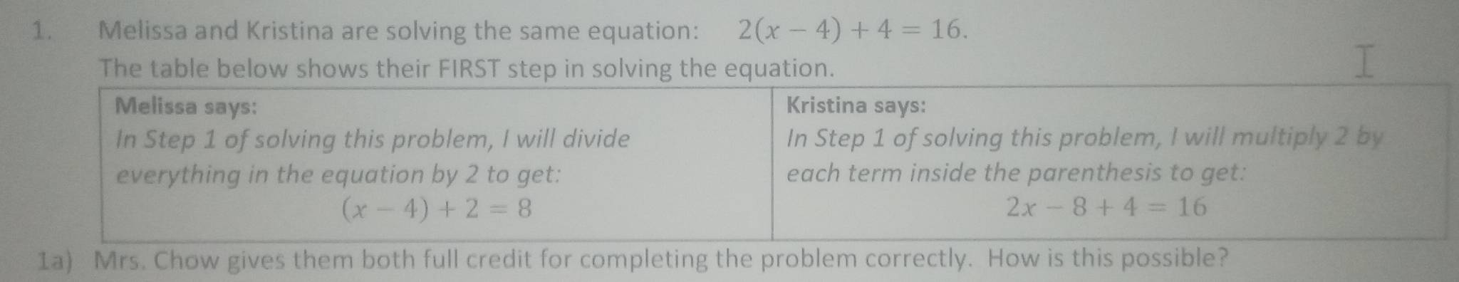 Melissa and Kristina are solving the same equation: 2(x-4)+4=16.
The table below shows their FIRST step in solving the equation.
1a) Mrs. Chow gives them both full credit for completing the problem correctly. How is this possible?