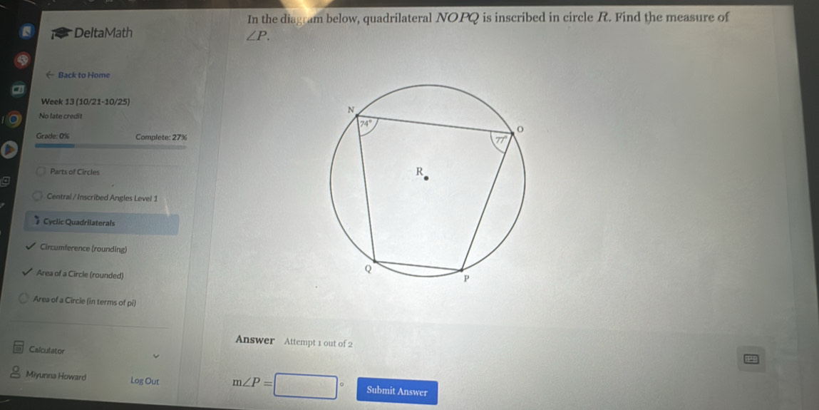 In the diagram below, quadrilateral NOPQ is inscribed in circle R. Find the measure of
DeltaMath
∠ P.
Back to Home
a
Week 13 (10/21-10/25)
No late credit
Grade: 0% Complete: 27%
Parts of Circles
a
Central / Inscribed Angles Level 1
* Cyclic Quadrilaterals
Circumference (rounding)
Area of a Circle (rounded)
Area of a Circie (in terms of pi)
Answer Attempt 1 out of 2
Calculator
Miyunna Howard Log Out m∠ P= Submit Answer