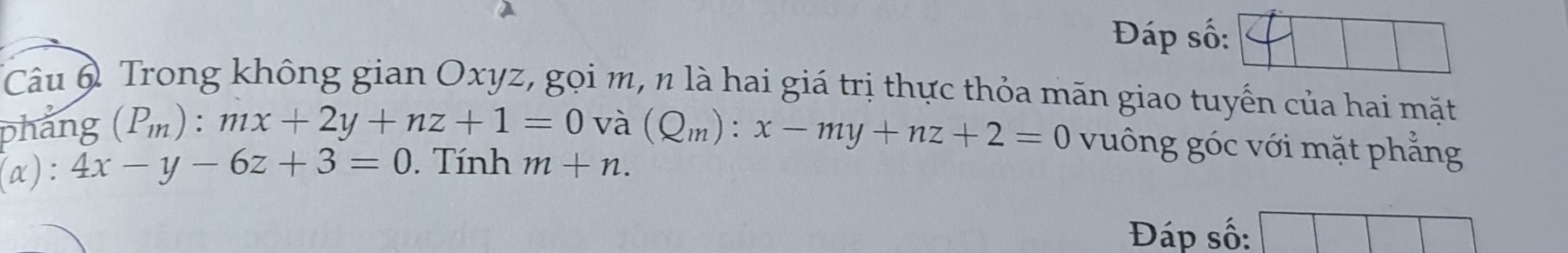 Đáp số: 
Câu 6 Trong không gian Oxyz, gọi m, n là hai giá trị thực thỏa mãn giao tuyến của hai mặt 
phẳng (P_m):mx+2y+nz+1=0 và (Q_m):x-my+nz+2=0 vuông góc với mặt phẳng 
(α): 4x-y-6z+3=0. Tính m+n. 
Đáp số: