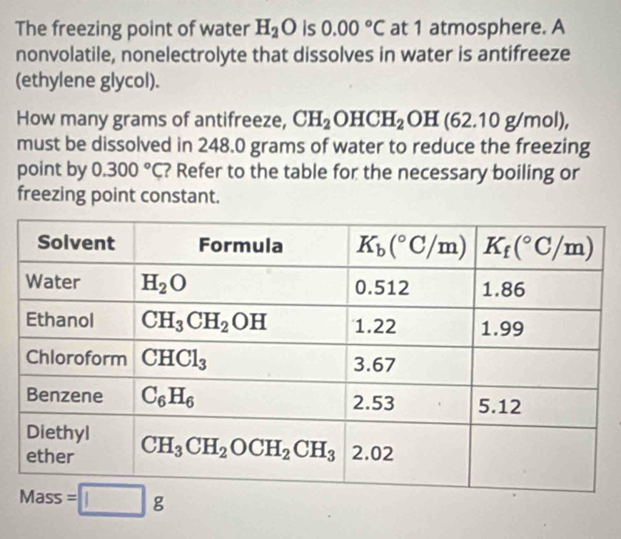 The freezing point of water H_2O is 0.00°C at 1 atmosphere. A
nonvolatile, nonelectrolyte that dissolves in water is antifreeze
(ethylene glycol).
How many grams of antifreeze, CH_2OHCH_2OH(62.10g/mol),
must be dissolved in 248.0 grams of water to reduce the freezing
point by 0.300°C ? Refer to the table for the necessary boiling or
freezing point constant.