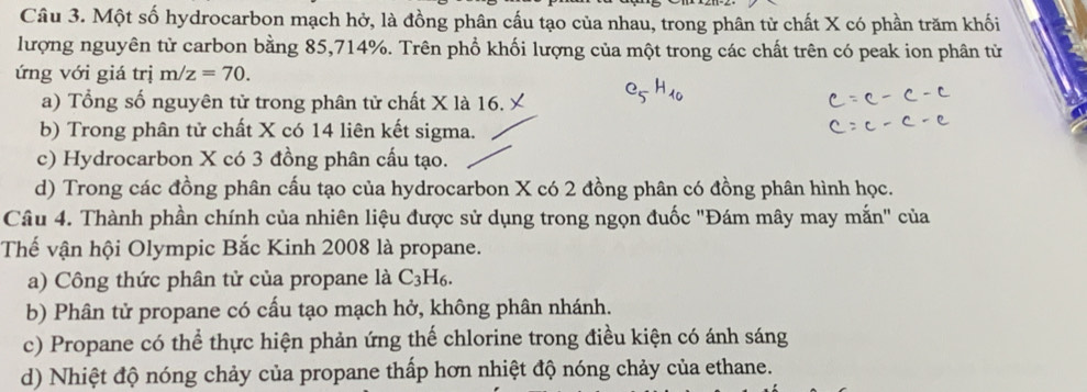 Một số hydrocarbon mạch hở, là đồng phân cấu tạo của nhau, trong phân tử chất X có phần trăm khối
lượng nguyên tử carbon bằng 85, 714%. Trên phổ khối lượng của một trong các chất trên có peak ion phân tử
ứng với giá trị m/z=70.
a) Tổng số nguyên tử trong phân tử chất X là 16.
b) Trong phân tử chất X có 14 liên kết sigma.
c) Hydrocarbon X có 3 đồng phân cấu tạo.
d) Trong các đồng phân cấu tạo của hydrocarbon X có 2 đồng phân có đồng phân hình học.
Câu 4. Thành phần chính của nhiên liệu được sử dụng trong ngọn đuốc "Đám mây may mắn" của
Thế vận hội Olympic Bắc Kinh 2008 là propane.
a) Công thức phân tử của propane là C_3H_6.
b) Phân tử propane có cấu tạo mạch hở, không phân nhánh.
c) Propane có thể thực hiện phản ứng thế chlorine trong điều kiện có ánh sáng
d) Nhiệt độ nóng chảy của propane thấp hơn nhiệt độ nóng chảy của ethane.