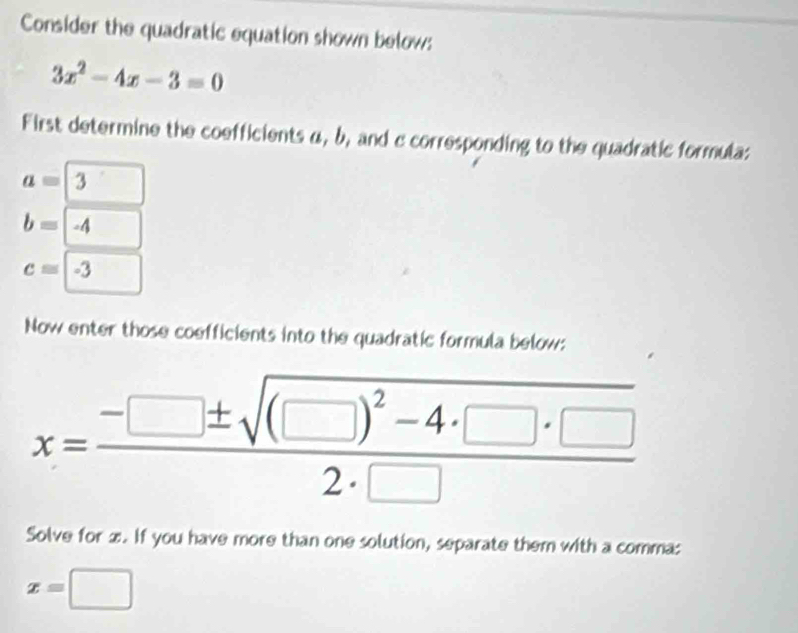 Consider the quadratic equation shown below:
3x^2-4x-3=0
First determine the coefficients α, b, and c corresponding to the quadratic formula:
a=boxed 3
b=-4
c=□ -3
Now enter those coefficients into the quadratic formula below: 
x=frac -□ ± sqrt((□ )^2)-4· □ · □ 2· □  
Solve for x. If you have more than one solution, separate them with a comma:
x=□