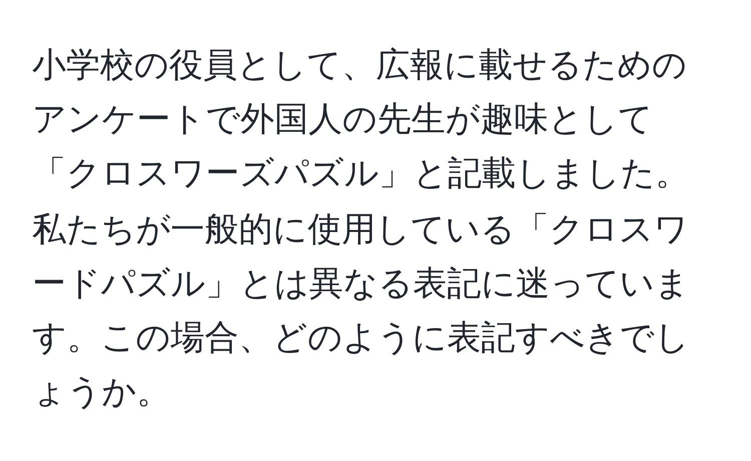 小学校の役員として、広報に載せるためのアンケートで外国人の先生が趣味として「クロスワーズパズル」と記載しました。私たちが一般的に使用している「クロスワードパズル」とは異なる表記に迷っています。この場合、どのように表記すべきでしょうか。