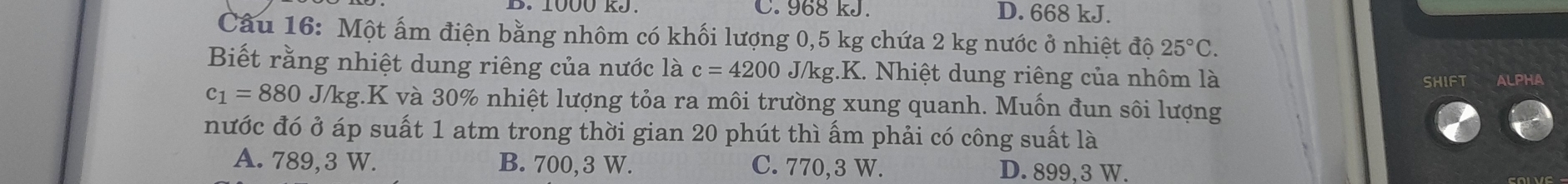 1000 RJ. C. 968 kJ. D. 668 kJ.
Câu 16: Một ấm điện bằng nhôm có khối lượng 0,5 kg chứa 2 kg nước ở nhiệt độ 25°C. 
Biết rằng nhiệt dung riêng của nước là c=4200 J/kg.K. Nhiệt dung riêng của nhôm là
SHIFT ALPHA
c_1=880J/kg.K và 30% nhiệt lượng tỏa ra môi trường xung quanh. Muốn đun sôi lượng
nước đó ở áp suất 1 atm trong thời gian 20 phút thì ấm phải có công suất là
A. 789,3 W. B. 700, 3 W. C. 770,3 W. D. 899,3 W.