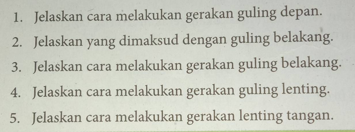 Jelaskan cara melakukan gerakan guling depan. 
2. Jelaskan yang dimaksud dengan guling belakang. 
3. Jelaskan cara melakukan gerakan guling belakang. 
4. Jelaskan cara melakukan gerakan guling lenting. 
5. Jelaskan cara melakukan gerakan lenting tangan.