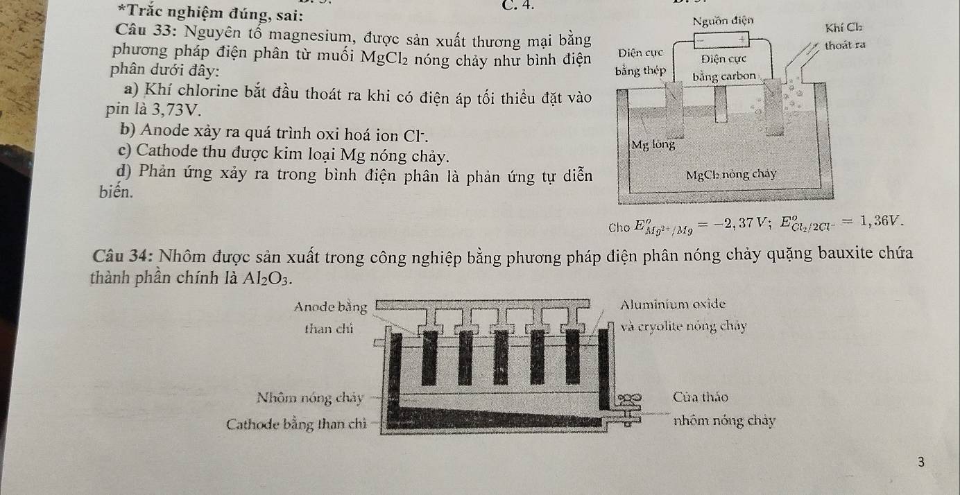 Trắc nghiệm đúng, sai:
Câu 33: Nguyên tổ magnesium, được sản xuất thương mại bằng
phương pháp điện phân từ muối MgCl₂ nóng chảy như bình điện
phân dưới đây:
a) Khí chlorine bắt đầu thoát ra khi có điện áp tối thiểu đặt vào
pin là 3,73V.
b) Anode xảy ra quá trình oxi hoá ion Cl.
c) Cathode thu được kim loại Mg nóng chảy.
d) Phản ứng xảy ra trong bình điện phân là phản ứng tự diễn
biến.
Cho E_Mg^(2+)/Mg°=-2,37V; E_Cl_2/2Cl^-°=1,36V. 
Câu 34: Nhôm được sản xuất trong công nghiệp bằng phương pháp điện phân nóng chảy quặng bauxite chứa
thành phần chính là Al_2O_3. 
3