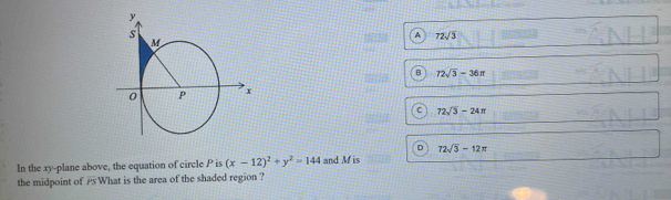 A 72sqrt(3)
B 72sqrt(3)-36π
C 72sqrt(3)-24π
D 72sqrt(3)-12π
In the xy -plane above, the equation of circle P is (x-12)^2+y^2=144 and M is
the midpoint of What is the area of the shaded region ?