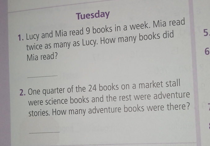 Tuesday 
1. Lucy and Mia read 9 books in a week. Mia read 
twice as many as Lucy. How many books did 5.
6
Mia read? 
_ 
2. One quarter of the 24 books on a market stall 
were science books and the rest were adventure 
stories. How many adventure books were there? 
_