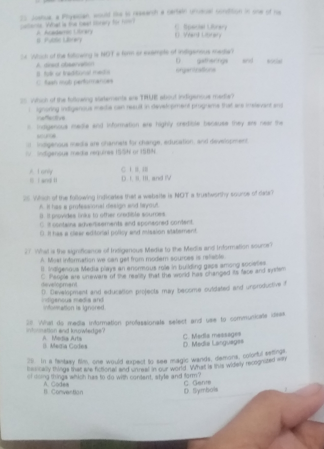 Joshua, a Physician, would like to ressarch a sertain unusual condition in one of his
pellents. What is the beet lbrary for hom? C. Special Librery
A. Academic Librery 0. Verd Listary
S Pubse Librery
34 Which of the fallowing is NOT a ferm or exemple of indigenous medle?
A. dirset observation D gatherings mrie 606in1
B. falk or traditional medis organizations
C. flash mob performences
25 Which of the following statements ars TRUE about indigenous medie?
i Ignoring indigenous medie can resull in development programs that are irrelevent and
ineffactive
i Indigenous media and information are highly credible because they are near the
scure
I Indigenous media are channets for change, education, and development.
V indigenous media requires ISSN or ISBN.
A I enly C i. I. II
l í and li D. I, II, III, and IV
26. Which of the following indicates that a website is NOT a trustworthy source of dats?
A. It has a professional design and layout.
8. It provides links to other credible sources
C. it contains advertisements and sponsored content.
D. It has a clear editorial policy and mission statement
27 What is the significance of Indigenous Media to the Media and Information source?
A. Mest information we can get from modern sources is reliable.
B. Indigenous Media plays an enormous role in building gaps among societies
C. People are uneware of the reality that the world has changed its face and systsm
development
0. Development and education projects may become ouldated and unproductive if
indigenous media and
information is ignored.
28. What do media information professionals select and use to communicate idess.
information and knowledge?
A Media Arta C. Media messages
B. Media Codes
D. Media Languages
29. In a fantasy film, one would expect to see magic wands, demons, colorful settings,
basically things that are fictional and unreal in our world. What is this widely recognized way
of doing things which has to do with content, style and form?
A. Cades
B. Convention D. Symbols C. Genre