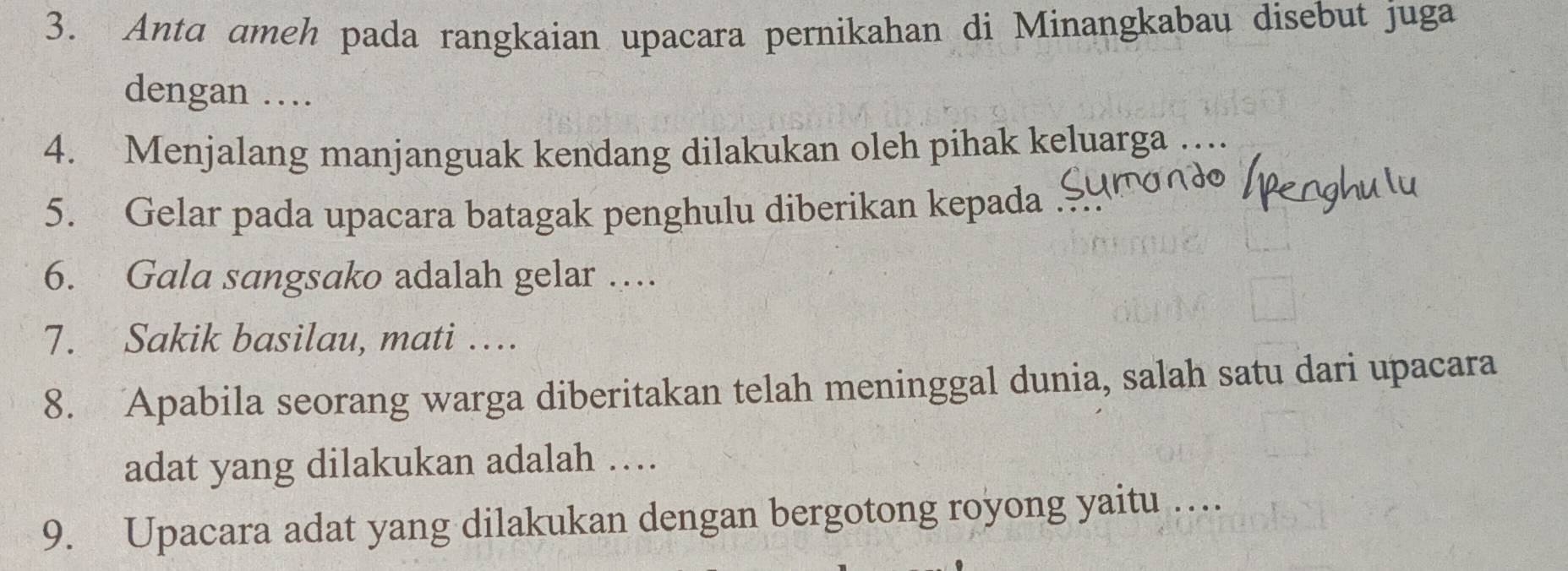 Anta ameh pada rangkaian upacara pernikahan di Minangkabau disebut juga 
dengan … 
4. Menjalang manjanguak kendang dilakukan oleh pihak keluarga … 
5. Gelar pada upacara batagak penghulu diberikan kepada 
6. Gala sangsako adalah gelar … 
7. Sakik basilau, mati … 
8. Apabila seorang warga diberitakan telah meninggal dunia, salah satu dari upacara 
adat yang dilakukan adalah … 
9. Upacara adat yang dilakukan dengan bergotong royong yaitu …