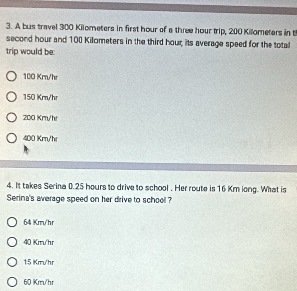 A bus travel 300 Kilometers in first hour of a three hour trip, 200 Kilometers in t
second hour and 100 Kilometers in the third hour, its average speed for the total
trip would be:
100 Km/hr
150 Km/hr
200 Km/hr
400 Km/hr
4. It takes Serina 0.25 hours to drive to school . Her route is 16 Km long. What is
Serina's average speed on her drive to school ?
64 Km/hr
40 Km/hr
15 Km/hr
60 Km/hr