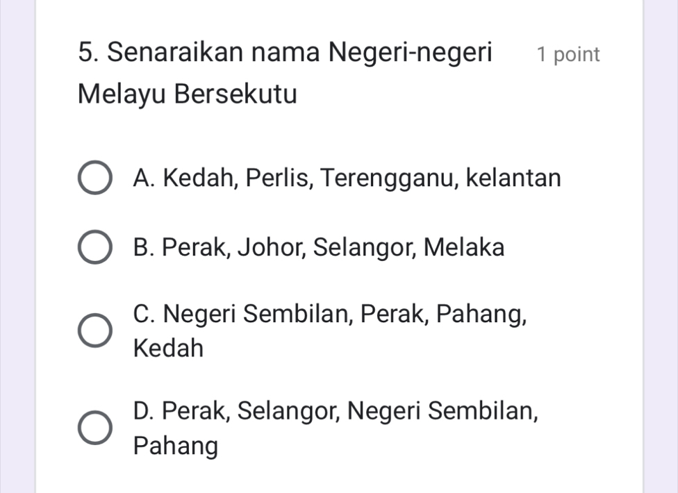 Senaraikan nama Negeri-negeri 1 point
Melayu Bersekutu
A. Kedah, Perlis, Terengganu, kelantan
B. Perak, Johor, Selangor, Melaka
C. Negeri Sembilan, Perak, Pahang,
Kedah
D. Perak, Selangor, Negeri Sembilan,
Pahang