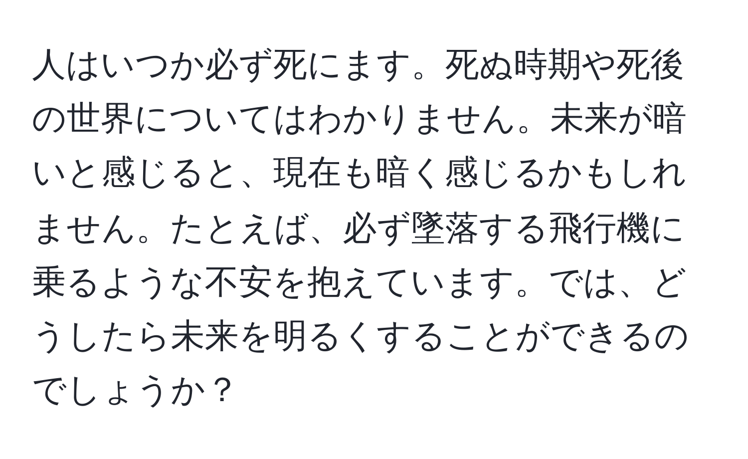 人はいつか必ず死にます。死ぬ時期や死後の世界についてはわかりません。未来が暗いと感じると、現在も暗く感じるかもしれません。たとえば、必ず墜落する飛行機に乗るような不安を抱えています。では、どうしたら未来を明るくすることができるのでしょうか？