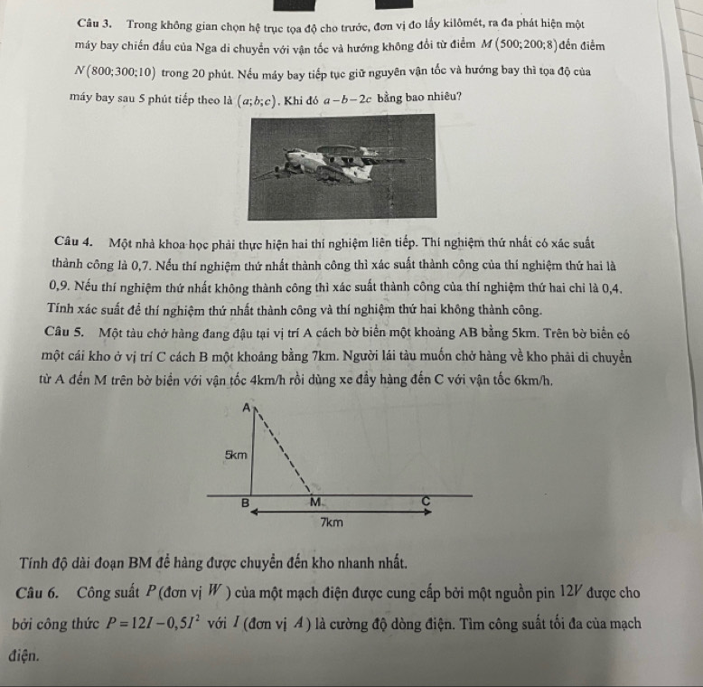 Trong không gian chọn hệ trục tọa độ cho trước, đơn vị đo lấy kilômét, ra đa phát hiện một
máy bay chiến đấu của Nga di chuyển với vận tốc và hướng không đổi từ điểm M (500;200;8) đến điểm
N (800;300;10) trong 20 phút. Nếu máy bay tiếp tục giữ nguyên vận tốc và hướng bay thì tọa độ của
máy bay sau 5 phút tiếp theo là (a;b;c) , Khi đó a-b-2c bằng bao nhiêu?
Câu 4. Một nhà khoa học phải thực hiện hai thí nghiệm liên tiếp. Thí nghiệm thứ nhất có xác suất
thành công là 0,7. Nếu thí nghiệm thứ nhất thành công thì xác suất thành công của thí nghiệm thứ hai là
0,9. Nếu thí nghiệm thứ nhất không thành công thì xác suất thành công của thí nghiệm thứ hai chỉ là 0,4.
Tính xác suất để thí nghiệm thứ nhất thành công và thí nghiệm thứ hai không thành công.
Câu 5. Một tàu chở hàng đang đậu tại vị trí A cách bờ biển một khoảng AB bằng 5km. Trên bờ biển có
một cái kho ở vị trí C cách B một khoảng bằng 7km. Người lái tàu muốn chở hàng về kho phải di chuyển
từ A đến M trên bờ biển với vận tốc 4km/h rồi dùng xe đầy hàng đến C với vận tốc 6km/h.
Tính độ dài đoạn BM đề hàng được chuyền đến kho nhanh nhất.
Câu 6. Công suất P (đơn viW của một mạch điện được cung cấp bởi một nguồn pin 12V được cho
bởi công thức P=12I-0,5I^2 với / (đơn vị A ) là cường độ dòng điện. Tìm công suất tối đa của mạch
điện.