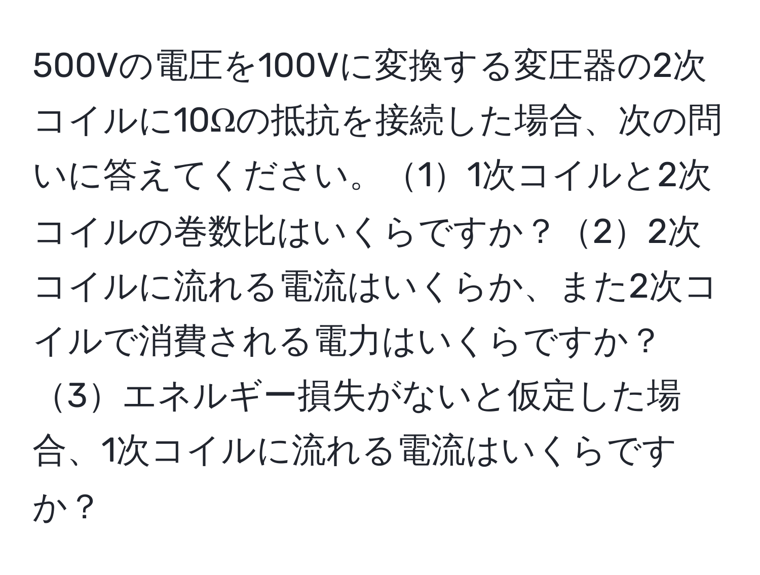 500Vの電圧を100Vに変換する変圧器の2次コイルに10Ωの抵抗を接続した場合、次の問いに答えてください。11次コイルと2次コイルの巻数比はいくらですか？22次コイルに流れる電流はいくらか、また2次コイルで消費される電力はいくらですか？3エネルギー損失がないと仮定した場合、1次コイルに流れる電流はいくらですか？