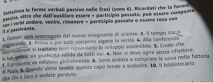 Sottolinea le forme verbali passive nelle frasi (sono 6). Ricordati che la forma 
passiva, oltre che dall’ausiliare essere + participio passato, può essere composta 
con i verbi andare, venire, rimanere + participio passato o essere resa con 
il si passivante. 
1. Domani sarò interrogato dal nuovo insegnante di scienze. 2. Il tempo stava 
migliorando. 3. Prima o poi tutti vorranno sapere la verità. 4. Alla conferenza 
internazionale si trattano temi riguardanti lo sviluppo sostenibile. 5. Credo che 
la tua ipotesi sia giudicata valida da tutti noi. 6. Non si deve agire senza riflettere. 
7. Il problema va valutato globalmente. 8. Sono andata a comprare le uova nella fattoria 
di Paola. 9. Quando viene lavato, questo capo tende a scolorire. 10. Il bibliotecario 
dice che il libro è andato perduto.