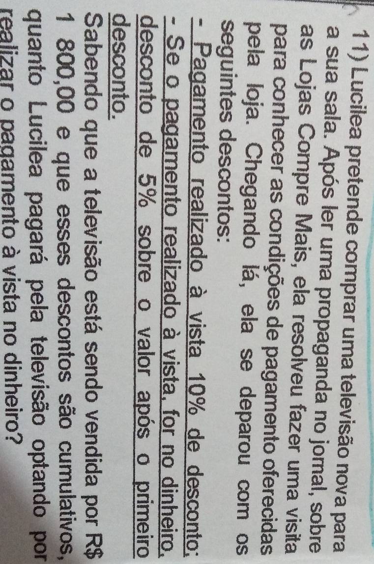 Lucilea pretende comprar uma televisão nova para 
a sua sala. Após ler uma propaganda no jornal, sobre 
as Lojas Compre Mais, ela resolveu fazer uma visita 
para conhecer as condições de pagamento oferecidas 
pela loja. Chegando lá, ela se deparou com os 
seguintes descontos: 
- Pagamento realizado à vista 10% de desconto; 
- Se o pagamento realizado à vista, for no dinheiro, 
desconto de 5% sobre o valor após o primeiro 
desconto. 
Sabendo que a televisão está sendo vendida por R$
1 800,00 e que esses descontos são cumulativos, 
quanto Lucilea pagará pela televisão optando por 
realizar o pagamento à vista no dinheiro?