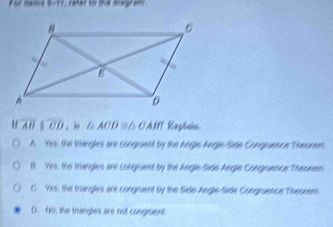 For nems 5-11, fatar to the Gragraft.
overline ABparallel overline CD ， △ AOD≌ △ OAB Vaşhén
A. Yes, the thangles are congruent by the Angle Angle Side Congnuence Theorem
B. Yes, the triangles are congruent by the Angle Side Angle Congruence Theorem
Yes, the triangles are congruent by the Side Angle Side Congruence Theorem
D. No, the thangles are not congruent.