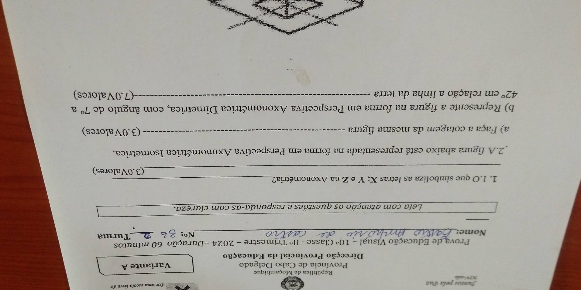 Juntos pela Paz 
Por uma escola livre do 
NP enda 
República de Moçambique 
Província de Cabo Delgado Variante A 
Direcção Provincial da Educação 
Prova de Educação Visual - 1 O^a Classe- IIº Trimestre - 2024 -Duração 60 minutos 
Nome:_ 
Nº: _Turma 
1 
_ 
Leia com atenção as questões e responda-as com clareza. 
1. 1.O que simboliza as letras X; Y e Z na Axonométria?_ 
_(3.0Valores) 
2.A figura abaixo está representada na forma em Perspectiva Axonométrica Isometrica. 
a) Faça a cotagem da mesma figura _(3.0Valores) 
b) Represente a figura na forma em Perspectiva Axonométrica Dimetrica, com ângulo de 7° a
42° em relação a linha da terra _(7.0Valores)