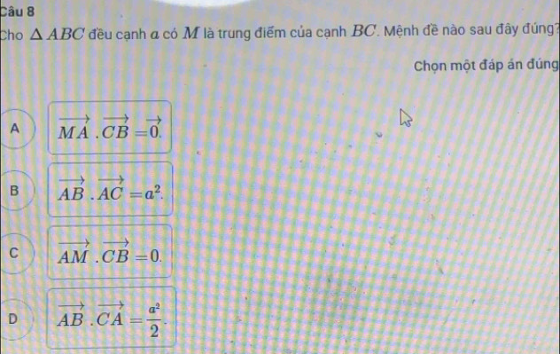 Cho △ ABC đều cạnh đ có M là trung điểm của cạnh BC. Mệnh đề nào sau đây đúng?
Chọn một đáp án đúng
A vector MA· vector CB=vector 0.
B vector AB.vector AC=a^2.
C vector AM· vector CB=0.
D vector AB.vector CA= a^2/2 .