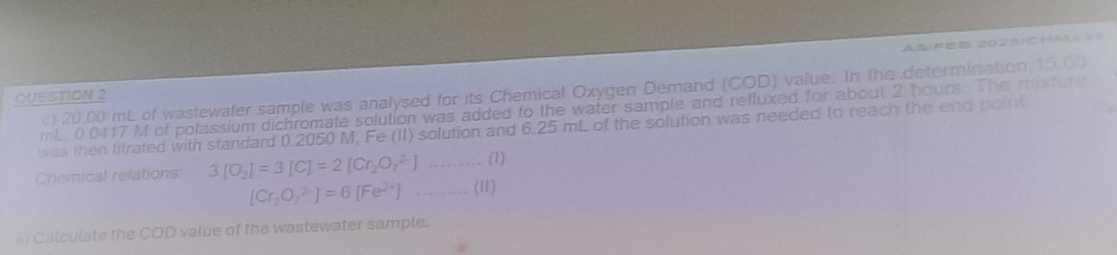 ABFE 2O②3CHMλ11 
c) 20.00 mL of wastewater sample was analysed for its Chemical Oxygen Demand (COD) value. In the determination, 15.00
QUESTION 2 
mL. 0.0417 M of potassium dichromate solution was added to the water sample and refluxed for about 2 hours. The mnture 
was then titrated with standard 0.2050 M, Fe (II) solution and 6.25 mL of the solution was needed to reach the end point. 
Cnemical relations: 3[O_2]=3[C]=2[Cr_2O_7^((2-)]
(1)
[Cr_2)O_7^((2-)]=6[Fe^2+)] ……… (I1) 
Calculate the COD value of the wastewater sample.