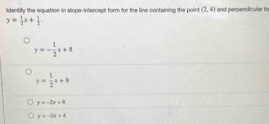 ldentify the equation in slope-intercept form for the line containing the point (2,4) and perpendicular to
y= 1/2 x+ 1/2 .
y=- 1/2 x+8
y= 1/2 x+8
y=-2x+8
y=-2x+4