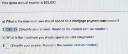 Your gross annual income is $55,000. 
_ 
a) What is the maximum you should spend on a mortgage payment each month?
$ 1283.33 (Simplify your answer. Round to the nearest cent as needed.) 
b) What is the maximum you should spend on debt obligations? 
(Simplify your answer. Round to the nearest cent as needed.)