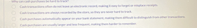 Why can cash purchases be hard to track?
Cash transactions often do not leave an electronic record, making it easy to forget or misplace receipts.
Cash transactions are always recorded by the store, so they are never hard to track.
Cash purchases automatically appear on your bank statement, making them difficult to distinguish from other transactions.
Cash purchases are usually larger and less frequent, making them harder to remember.