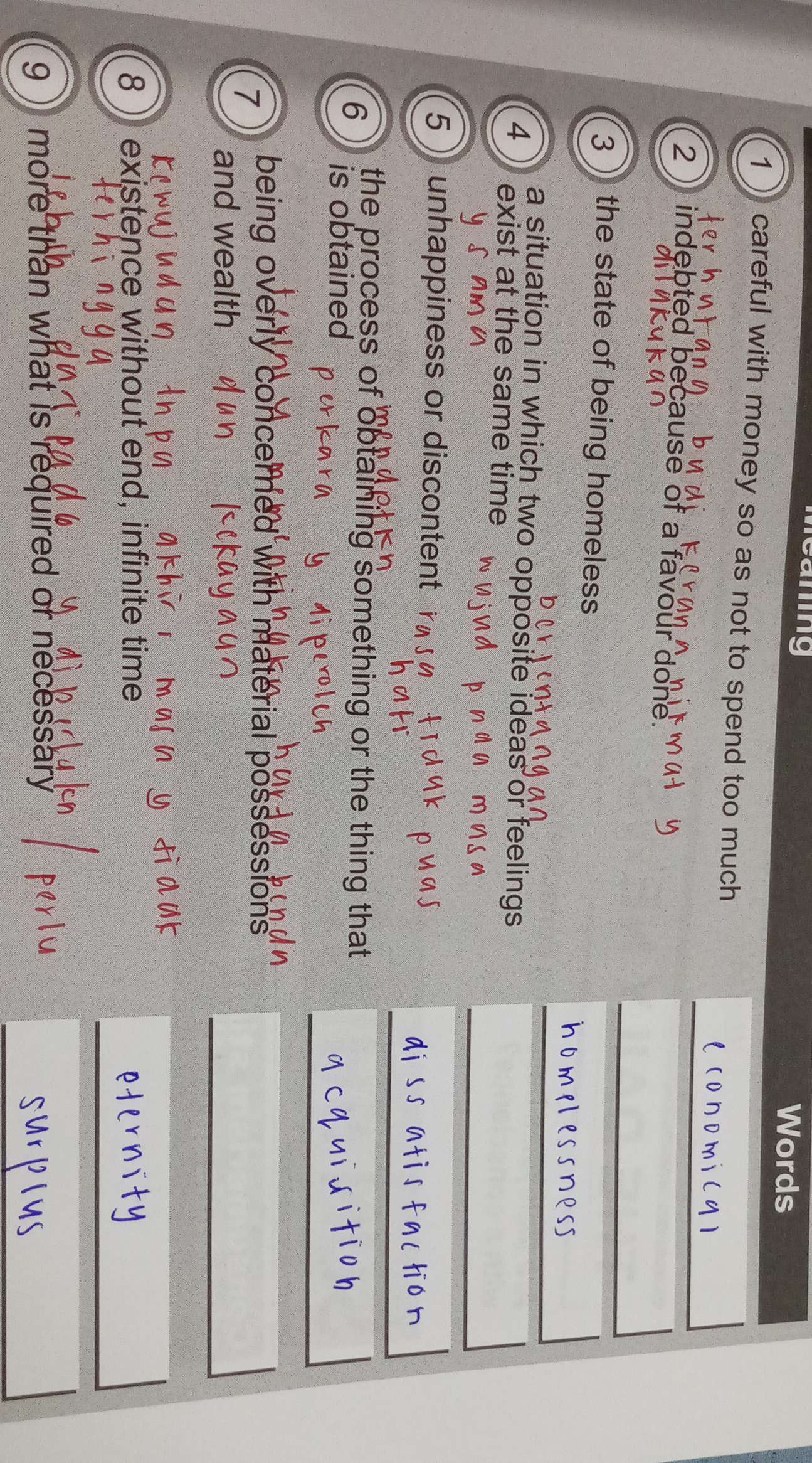 Words 
1 ) careful with money so as not to spend too much 
2 indebted because of a favour done. 
3 ) the state of being homeless 
a situation in which two opposite ideas or feelings 
4 exist at the same time 
5 ) unhappiness or discontent 
the process of obtaining something or the thing that 
6 is obtained 
7 
being overly concerned with material possessions. 
and wealth 
8 ) existence without end, infinite time 
g )more than what is required or necessary .