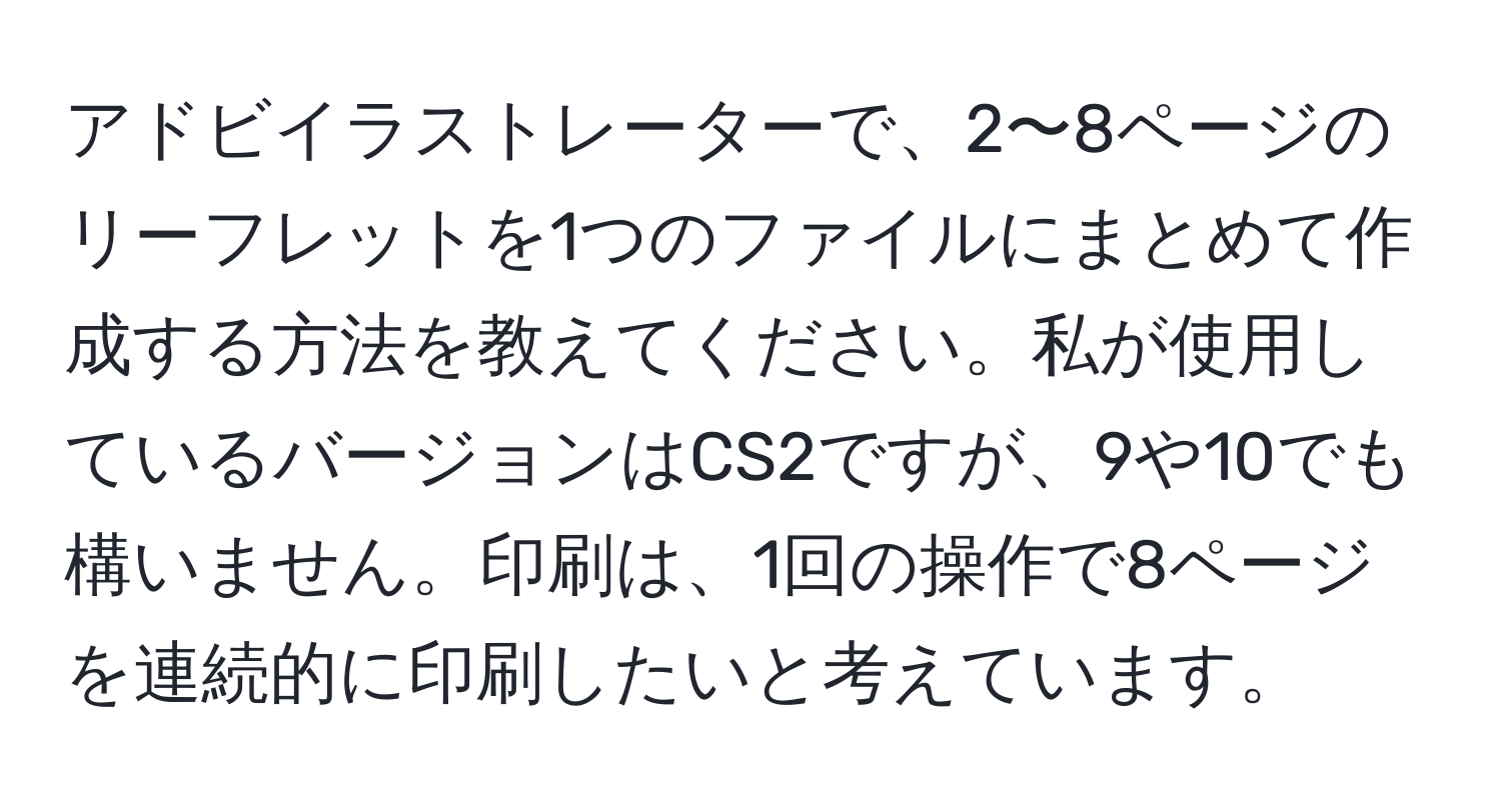 アドビイラストレーターで、2〜8ページのリーフレットを1つのファイルにまとめて作成する方法を教えてください。私が使用しているバージョンはCS2ですが、9や10でも構いません。印刷は、1回の操作で8ページを連続的に印刷したいと考えています。