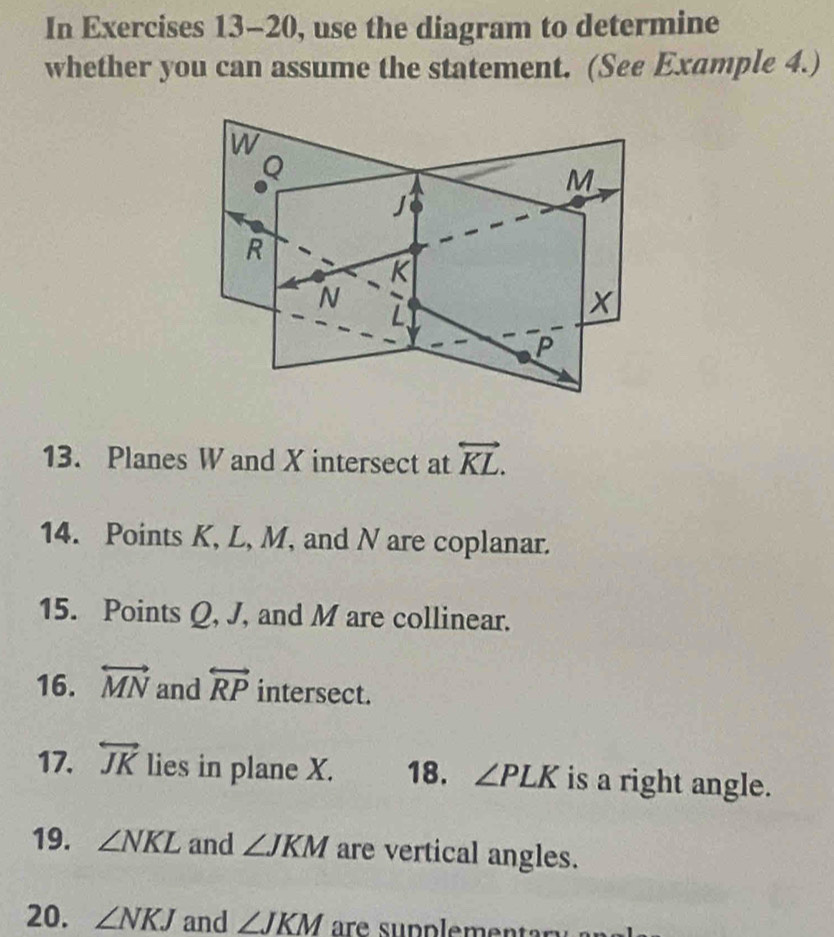 In Exercises 13-20, use the diagram to determine 
whether you can assume the statement. (See Example 4.) 
13. Planes W and X intersect at overleftrightarrow KL. 
14. Points K, L, M, and N are coplanar. 
15. Points Q, J, and M are collinear. 
16. overleftrightarrow MN and overleftrightarrow RP intersect. 
17. overleftrightarrow JK lies in plane X. 18. ∠ PLK is a right angle. 
19. ∠ NKL and ∠ JKM are vertical angles. 
20. ∠ NKJ and ∠ JKM