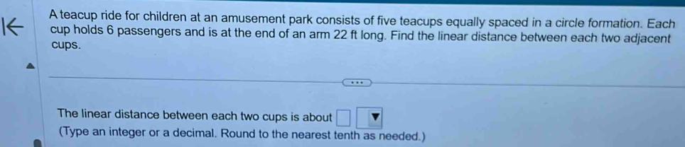 A teacup ride for children at an amusement park consists of five teacups equally spaced in a circle formation. Each 
cup holds 6 passengers and is at the end of an arm 22 ft long. Find the linear distance between each two adjacent 
cups. 
The linear distance between each two cups is about □ □
(Type an integer or a decimal. Round to the nearest tenth as needed.)