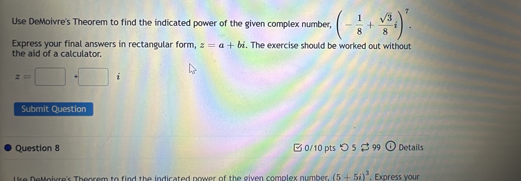 Use DeMoivre's Theorem to find the indicated power of the given complex number, (- 1/8 + sqrt(3)/8 i)^7. 
Express your final answers in rectangular form, z=a+bi. The exercise should be worked out without 
the aid of a calculator.
z=□ +□
Submit Question 
Question 8 0/10 pts つ 2 99 Details 
Use DeMoivre's Theorem to find the indicated nower of the given complex number. (5+5i)^3. Express your