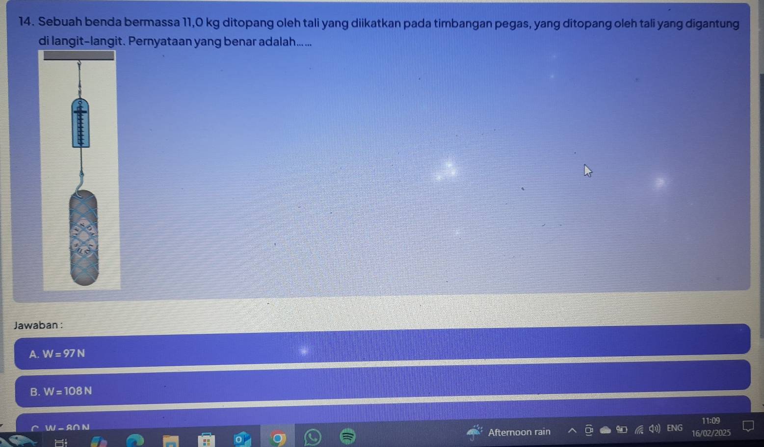 Sebuah benda bermassa 11,0 kg ditopang oleh tali yang diikatkan pada timbangan pegas, yang ditopang oleh tali yang digantung
di langit-langit. Pernyataan yang benar adalah.....
Jawaban :
A. W=97N
B. W=108N
11:09

- S
Afternoon rain ENG 16/02/2025