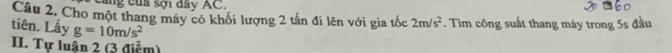 cũng của sợi đay AC. 
Câu 2. Cho một thang máy có khối lượng 2 tấn đi lên với gia tốc 2m/s^2. Tìm công suất thang máy trong 5s đầu 
tiên. Lấy g=10m/s^2
II. Tự luân 2 (3 điểm)